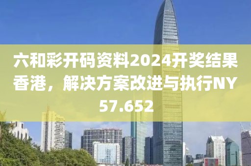 六和彩开码资料2024开奖结果香港，解决方案改进与执行NY57.652
