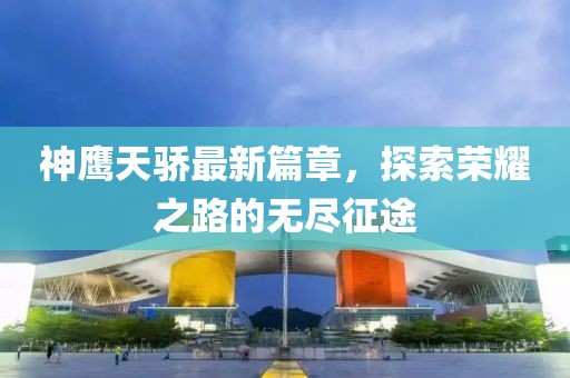 神鹰天骄最新篇章，探索荣耀之路的无尽征途