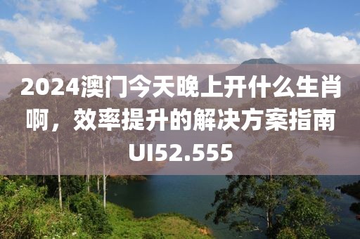 2024澳门今天晚上开什么生肖啊，效率提升的解决方案指南UI52.555