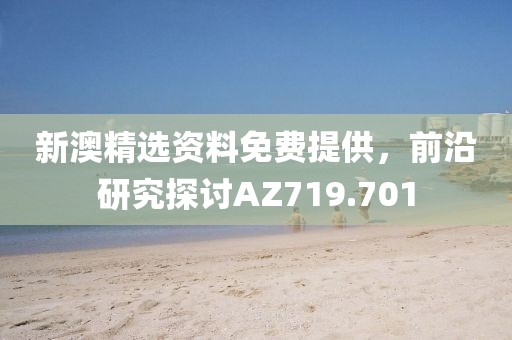 新澳精选资料免费提供，前沿研究探讨AZ719.701