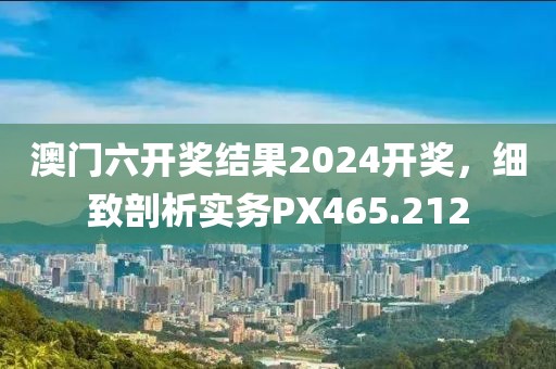 澳门六开奖结果2024开奖，细致剖析实务PX465.212