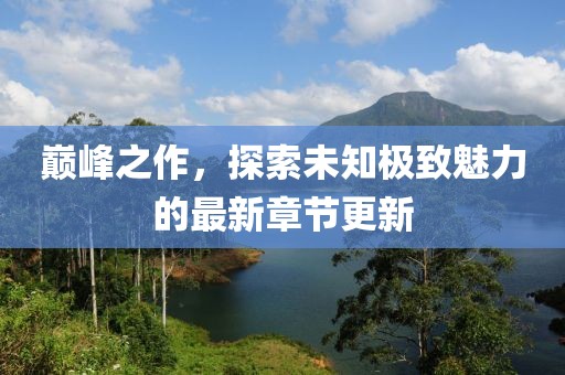巅峰之作，探索未知极致魅力的最新章节更新