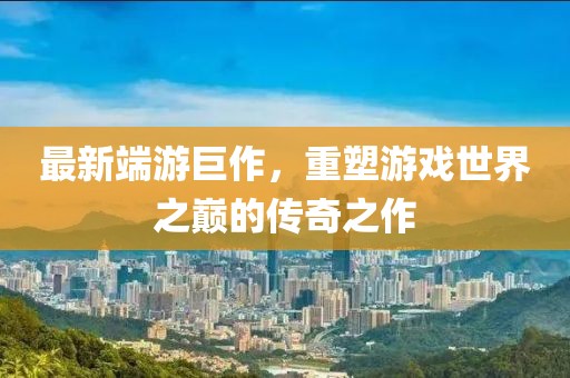 最新端游巨作，重塑游戏世界之巅的传奇之作