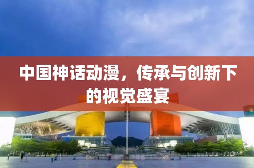 中国神话动漫，传承与创新下的视觉盛宴