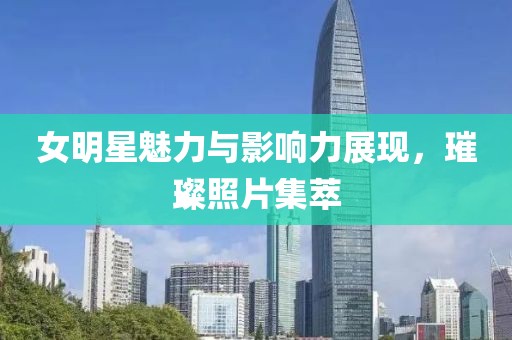 女明星魅力与影响力展现，璀璨照片集萃