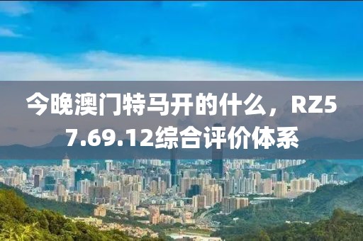 今晚澳门特马开的什么，RZ57.69.12综合评价体系