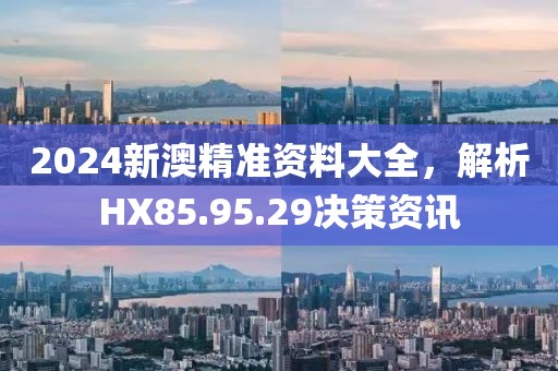 2024新澳精准资料大全，解析HX85.95.29决策资讯