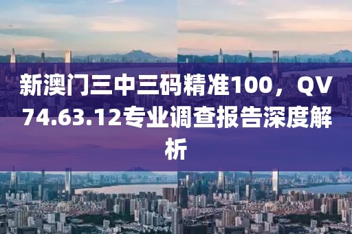 新澳门三中三码精准100，QV74.63.12专业调查报告深度解析