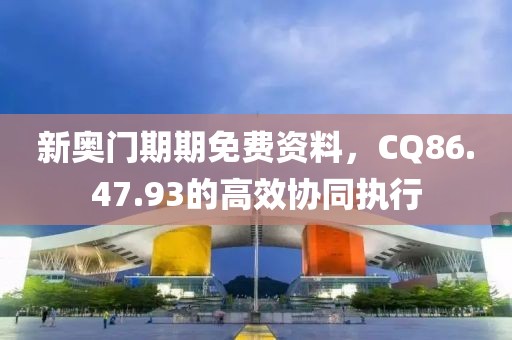 新奥门期期免费资料，CQ86.47.93的高效协同执行