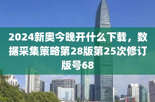 2024新奥今晚开什么下载，数据采集策略第28版第25次修订版号68
