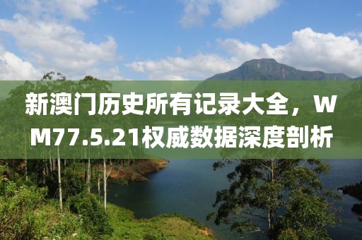 新澳门历史所有记录大全，WM77.5.21权威数据深度剖析