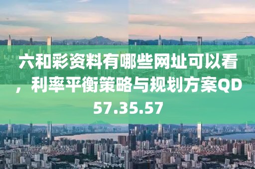六和彩资料有哪些网址可以看，利率平衡策略与规划方案QD57.35.57