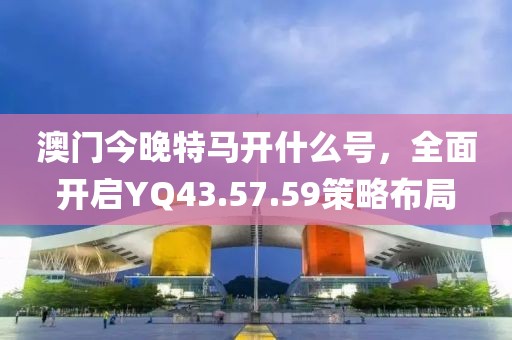 澳门今晚特马开什么号，全面开启YQ43.57.59策略布局