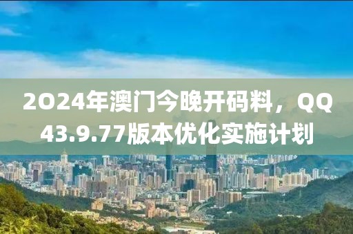 2O24年澳门今晚开码料，QQ43.9.77版本优化实施计划
