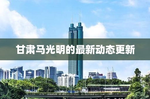 甘肃马光明的最新动态更新