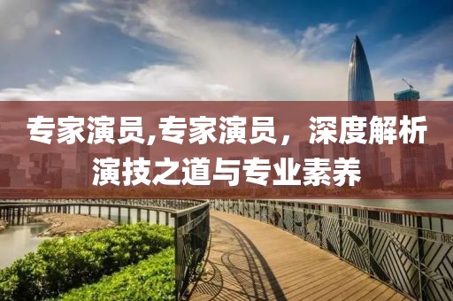 专家演员,专家演员，深度解析演技之道与专业素养