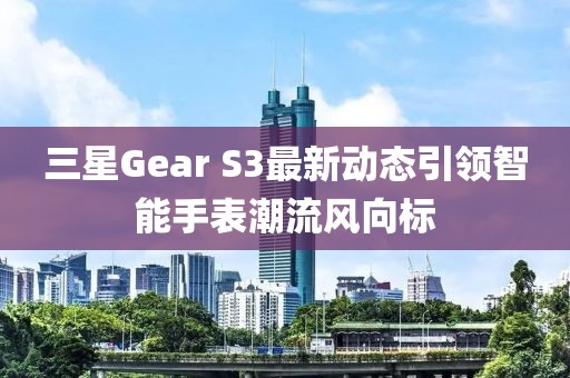 三星Gear S3最新动态引领智能手表潮流风向标