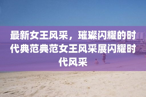最新女王风采，璀璨闪耀的时代典范典范女王风采展闪耀时代风采
