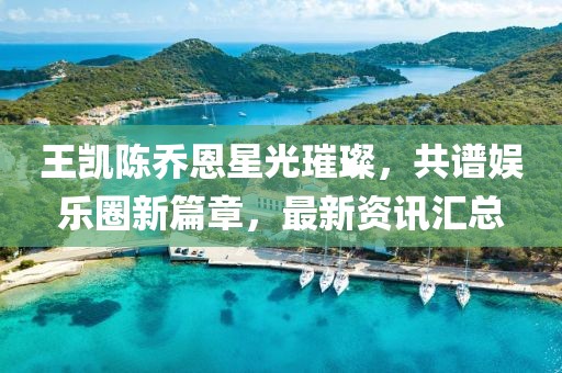 王凯陈乔恩星光璀璨，共谱娱乐圈新篇章，最新资讯汇总