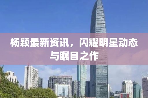 杨颖最新资讯，闪耀明星动态与瞩目之作