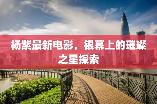 杨紫最新电影，银幕上的璀璨之星探索