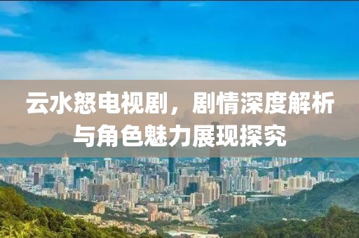 云水怒电视剧，剧情深度解析与角色魅力展现探究