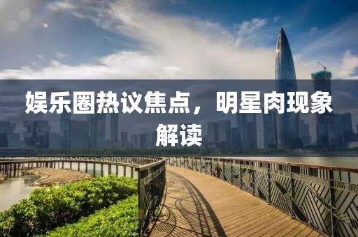 娱乐圈热议焦点，明星肉现象解读
