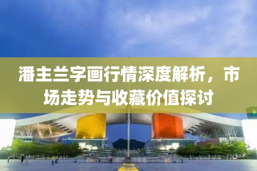 潘主兰字画行情深度解析，市场走势与收藏价值探讨
