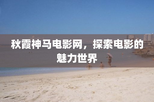 秋霞神马电影网，探索电影的魅力世界