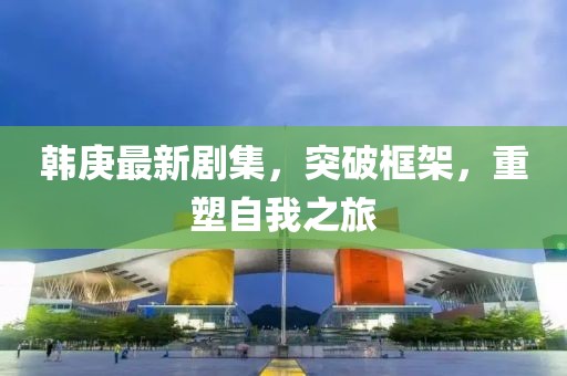 韩庚最新剧集，突破框架，重塑自我之旅