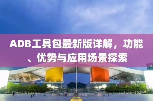 ADB工具包最新版详解，功能、优势与应用场景探索