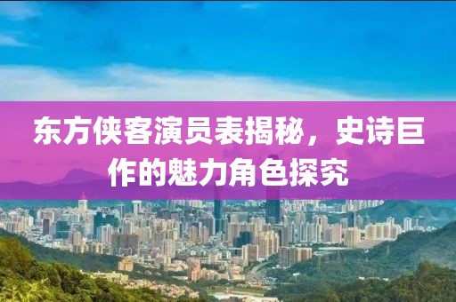 东方侠客演员表揭秘，史诗巨作的魅力角色探究