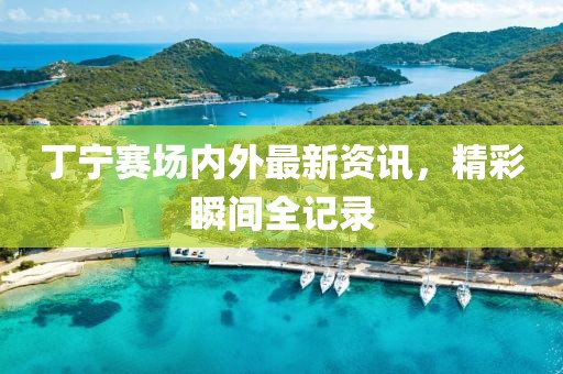 丁宁赛场内外最新资讯，精彩瞬间全记录