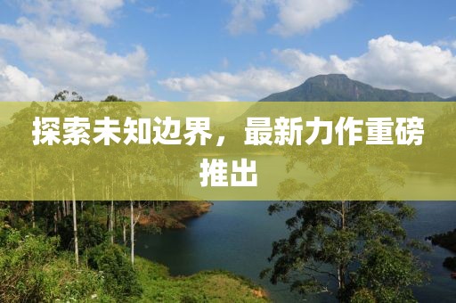 探索未知边界，最新力作重磅推出