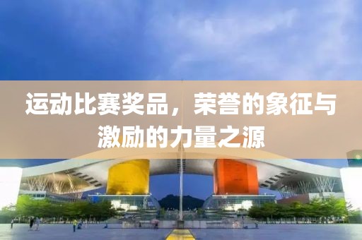 运动比赛奖品，荣誉的象征与激励的力量之源