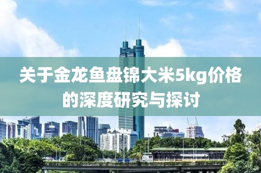 关于金龙鱼盘锦大米5kg价格的深度研究与探讨
