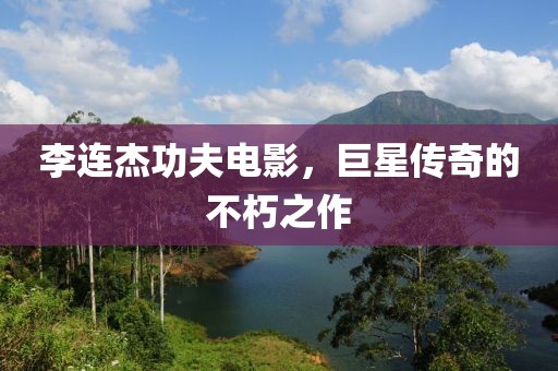 李连杰功夫电影，巨星传奇的不朽之作