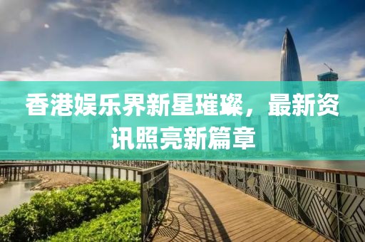 香港娱乐界新星璀璨，最新资讯照亮新篇章