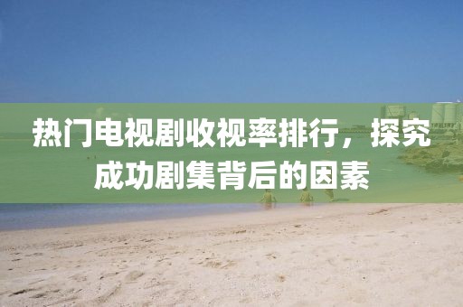 热门电视剧收视率排行，探究成功剧集背后的因素