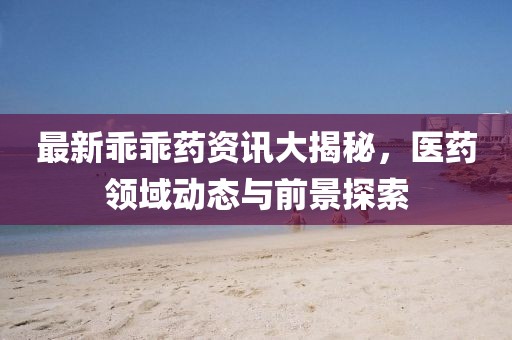最新乖乖药资讯大揭秘，医药领域动态与前景探索