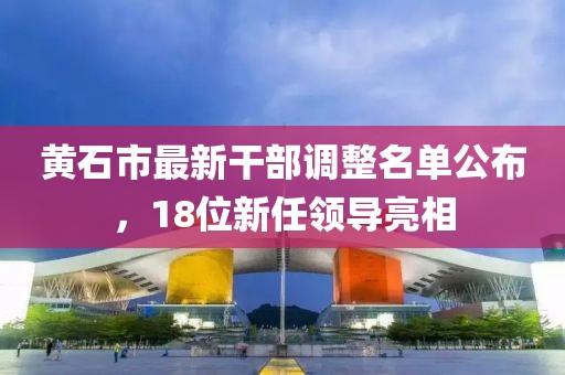 黄石市最新干部调整名单公布，18位新任领导亮相