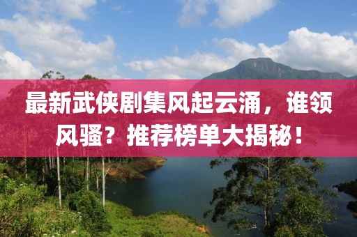 最新武侠剧集风起云涌，谁领风骚？推荐榜单大揭秘！