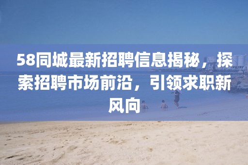 58同城最新招聘信息揭秘，探索招聘市场前沿，引领求职新风向