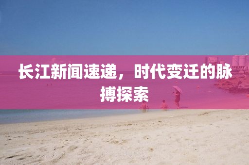 长江新闻速递，时代变迁的脉搏探索