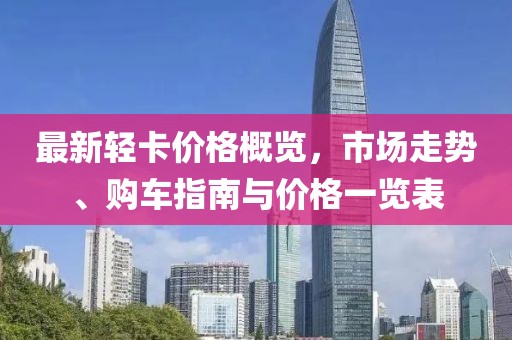 最新轻卡价格概览，市场走势、购车指南与价格一览表