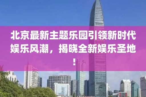 北京最新主题乐园引领新时代娱乐风潮，揭晓全新娱乐圣地！