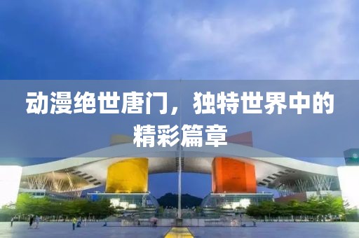动漫绝世唐门，独特世界中的精彩篇章