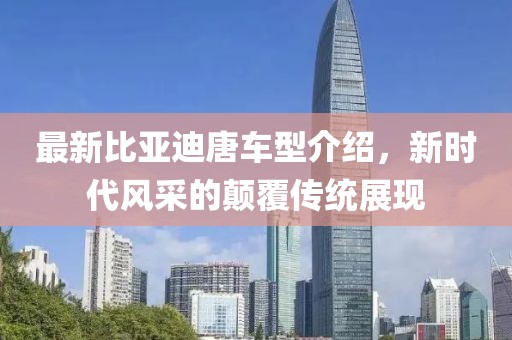 最新比亚迪唐车型介绍，新时代风采的颠覆传统展现