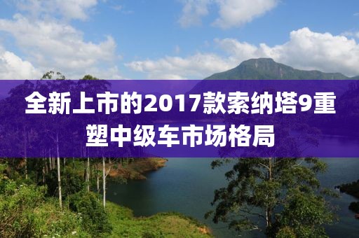 全新上市的2017款索纳塔9重塑中级车市场格局