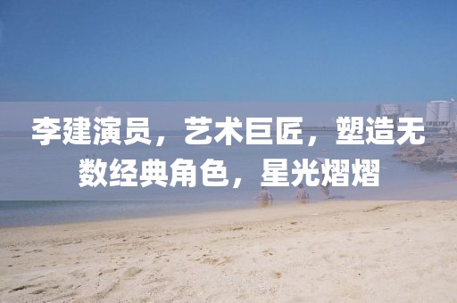 李建演员，艺术巨匠，塑造无数经典角色，星光熠熠